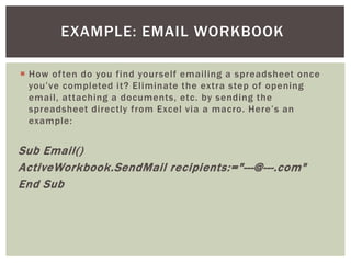  
How often do you find yourself emailing a spreadsheet once you’ve completed it? Eliminate the extra step of opening email, attaching a documents, etc. by sending the spreadsheet directly from Excel via a macro. Here’s an example: 
Sub Email() 
ActiveWorkbook.SendMail recipients:="---@---.com" 
End Sub 
EXAMPLE: EMAIL WORKBOOK  