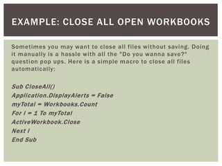 Sometimes you may want to close all files without saving. Doing it manually is a hassle with all the "Do you wanna save?" question pop ups. Here is a simple macro to close all files automatically: 
Sub CloseAll() 
Application.DisplayAlerts = False 
myTotal = Workbooks.Count 
For i = 1 To myTotal 
ActiveWorkbook.Close 
Next i 
End Sub 
EXAMPLE: CLOSE ALL OPEN WORKBOOKS  