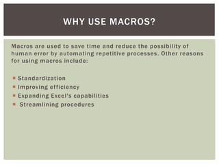 Macros are used to save time and reduce the possibility of human error by automating repetitive processes. Other reasons for using macros include: 
Standardization 
Improving efficiency 
Expanding Excel's capabilities 
 Streamlining procedures 
WHY USE MACROS?  