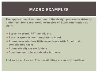 The application of automation in the design process is virtually unlimited. Some real world examples of Excel automation at work: 
Export to Word, PPT, email, etc. 
Reset a spreadsheet template to blank 
Allows user who has little experience with Excel to do complicated tasks 
Automatically create folders 
Combine multiple workbooks into one 
And so on and so on. The possibilities are nearly limitless. 
MACRO EXAMPLES  
