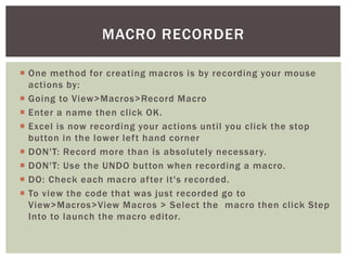  
One method for creating macros is by recording your mouse actions by: 
 
Going to View>Macros>Record Macro 
 
Enter a name then click OK. 
 
Excel is now recording your actions until you click the stop button in the lower left hand corner 
 
DON'T: Record more than is absolutely necessary. 
 
DON'T: Use the UNDO button when recording a macro. 
 
DO: Check each macro after it's recorded. 
 
To view the code that was just recorded go to View>Macros>View Macros > Select the macro then click Step Into to launch the macro editor. 
MACRO RECORDER  