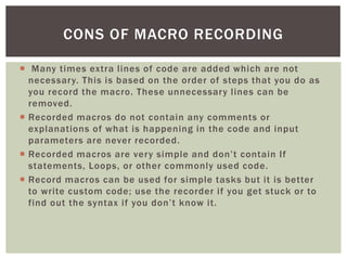  
Many times extra lines of code are added which are not necessary. This is based on the order of steps that you do as you record the macro. These unnecessary lines can be removed. 
 
Recorded macros do not contain any comments or explanations of what is happening in the code and input parameters are never recorded. 
 
Recorded macros are very simple and don’t contain If statements, Loops, or other commonly used code. 
 
Record macros can be used for simple tasks but it is better to write custom code; use the recorder if you get stuck or to find out the syntax if you don’t know it. 
CONS OF MACRO RECORDING  