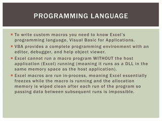  
To write custom macros you need to know Excel’s programming language, Visual Basic for Applications. 
 
VBA provides a complete programming environment with an editor, debugger, and help object viewer. 
 
Excel cannot run a macro program WITHOUT the host application (Excel) running (meaning it runs as a DLL in the same memory space as the host application). 
 
Excel macros are run in-process, meaning Excel essentially freezes while the macro is running and the allocation memory is wiped clean after each run of the program so passing data between subsequent runs is impossible. 
PROGRAMMING LANGUAGE  