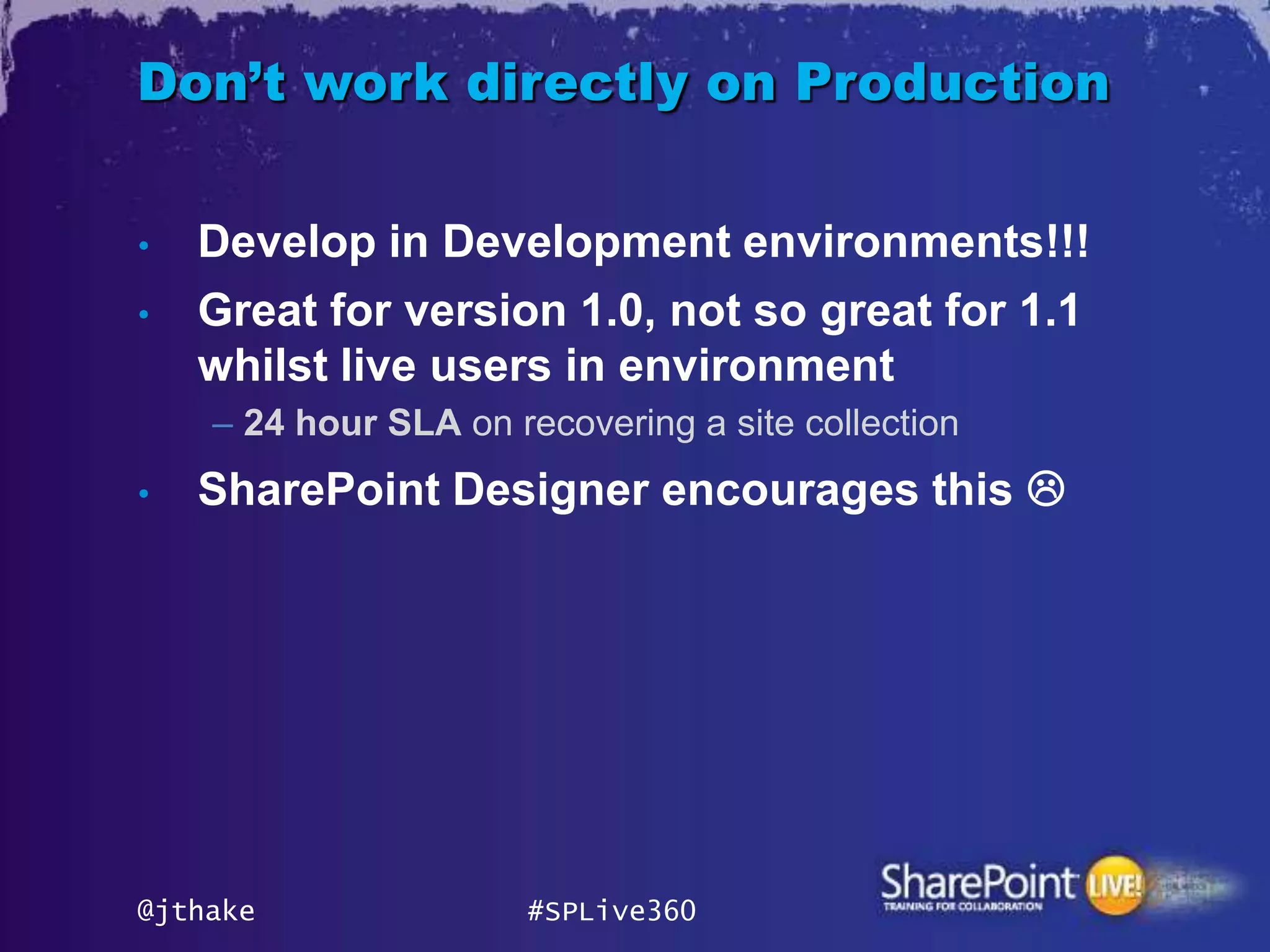 Don’t work directly on Production

•   Develop in Development environments!!!
•   Great for version 1.0, not so great for 1.1
    whilst live users in environment
    – 24 hour SLA on recovering a site collection
•   SharePoint Designer encourages this 




@jthake               #SPLive360
 