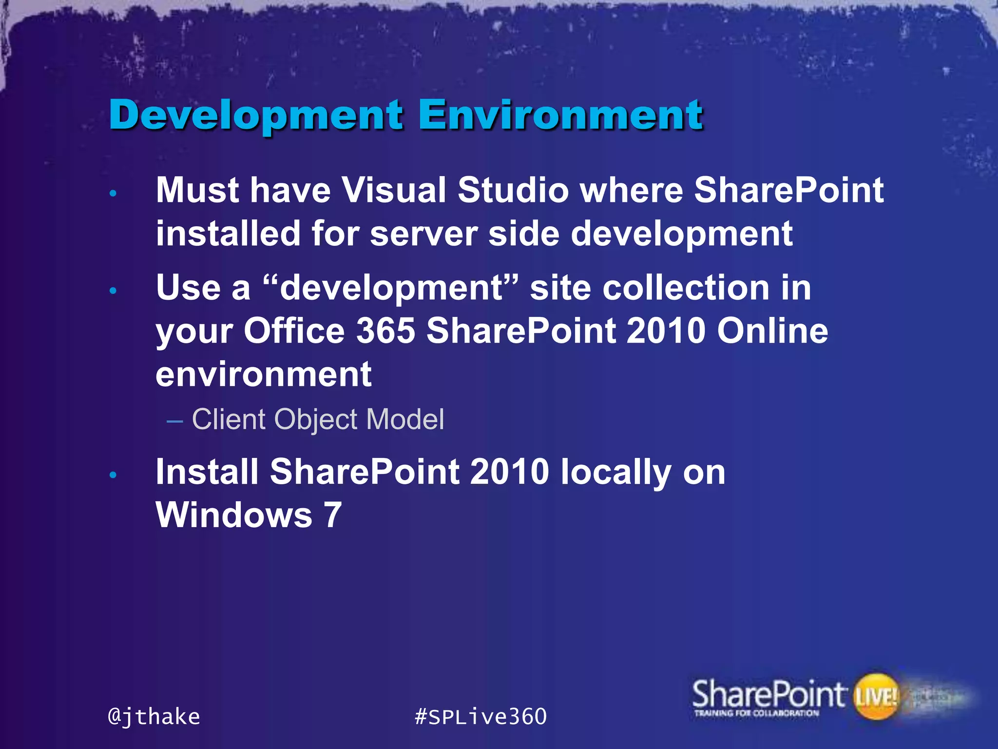Development Environment
•   Must have Visual Studio where SharePoint
    installed for server side development
•   Use a “development” site collection in
    your Office 365 SharePoint 2010 Online
    environment
    – Client Object Model
•   Install SharePoint 2010 locally on
    Windows 7




@jthake               #SPLive360
 
