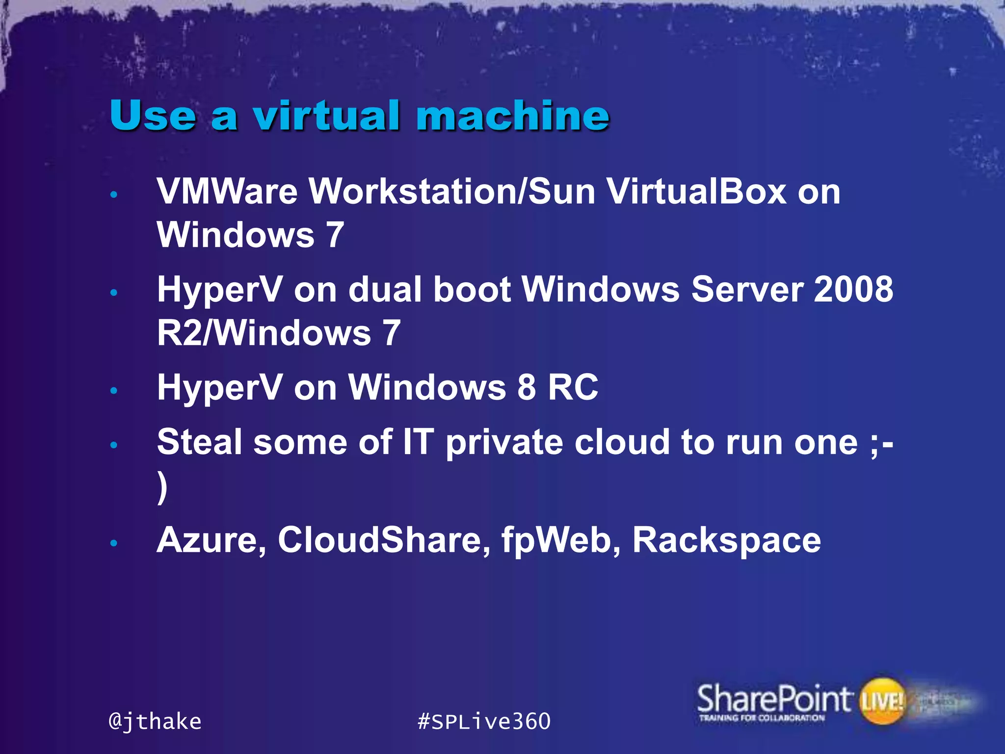 Use a virtual machine
•   VMWare Workstation/Sun VirtualBox on
    Windows 7
•   HyperV on dual boot Windows Server 2008
    R2/Windows 7
•   HyperV on Windows 8 RC
•   Steal some of IT private cloud to run one ;-
    )
•   Azure, CloudShare, fpWeb, Rackspace



@jthake            #SPLive360
 