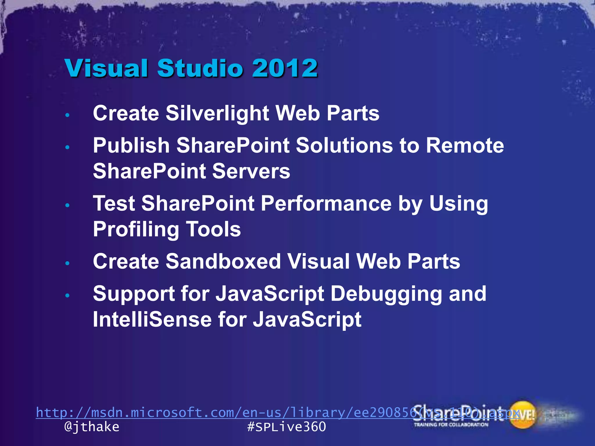 Visual Studio 2012
   •   Create Silverlight Web Parts
   •   Publish SharePoint Solutions to Remote
       SharePoint Servers
   •   Test SharePoint Performance by Using
       Profiling Tools
   •   Create Sandboxed Visual Web Parts
   •   Support for JavaScript Debugging and
       IntelliSense for JavaScript



http://msdn.microsoft.com/en-us/library/ee290856(VS.110).aspx
    @jthake                #SPLive360
 