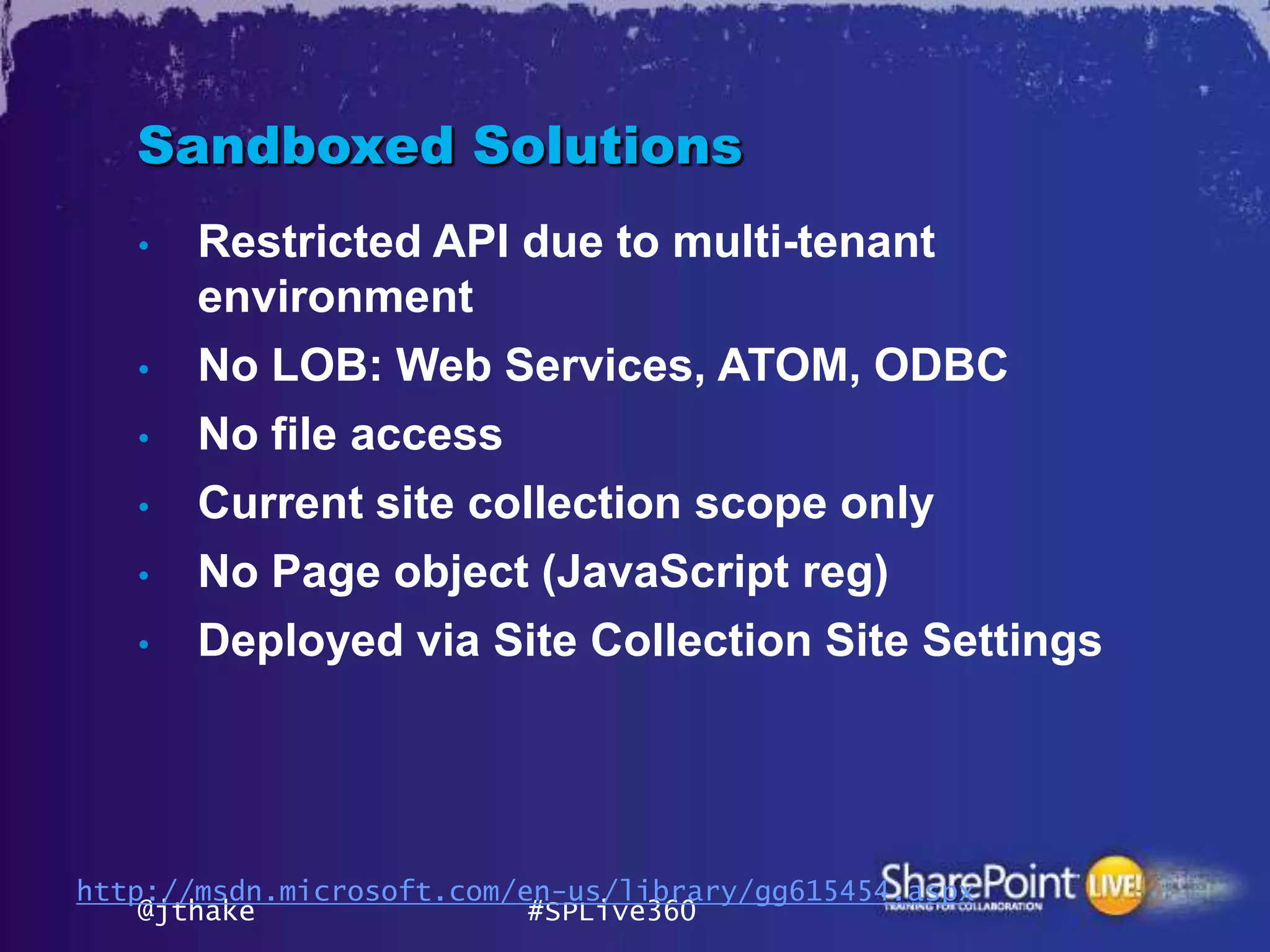 Sandboxed Solutions
   •   Restricted API due to multi-tenant
       environment
   •   No LOB: Web Services, ATOM, ODBC
   •   No file access
   •   Current site collection scope only
   •   No Page object (JavaScript reg)
   •   Deployed via Site Collection Site Settings




http://msdn.microsoft.com/en-us/library/gg615454.aspx
    @jthake                #SPLive360
 