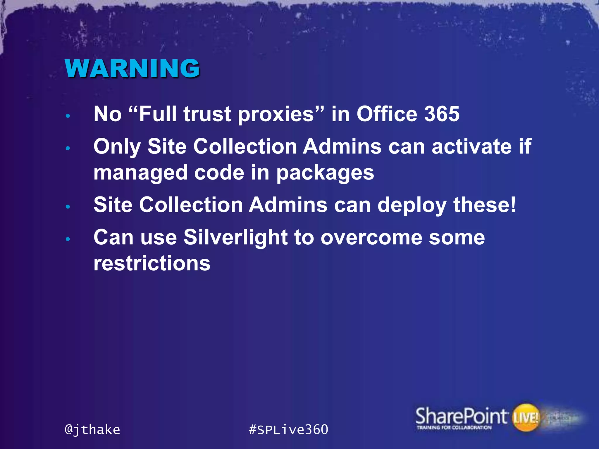 WARNING
•   No “Full trust proxies” in Office 365
•   Only Site Collection Admins can activate if
    managed code in packages
•   Site Collection Admins can deploy these!
•   Can use Silverlight to overcome some
    restrictions




@jthake            #SPLive360
 