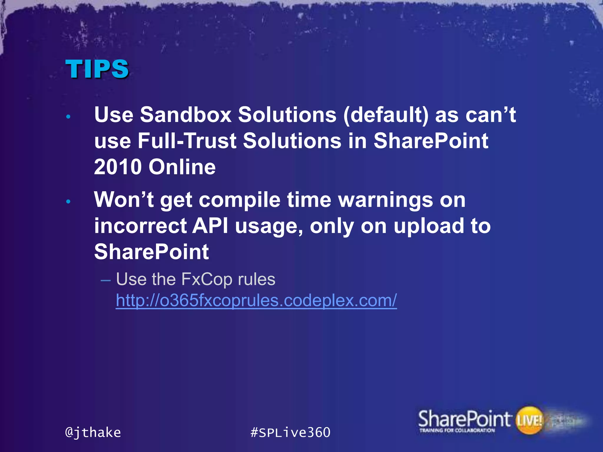 TIPS
•   Use Sandbox Solutions (default) as can‟t
    use Full-Trust Solutions in SharePoint
    2010 Online
•   Won‟t get compile time warnings on
    incorrect API usage, only on upload to
    SharePoint
    – Use the FxCop rules
      http://o365fxcoprules.codeplex.com/




@jthake               #SPLive360
 