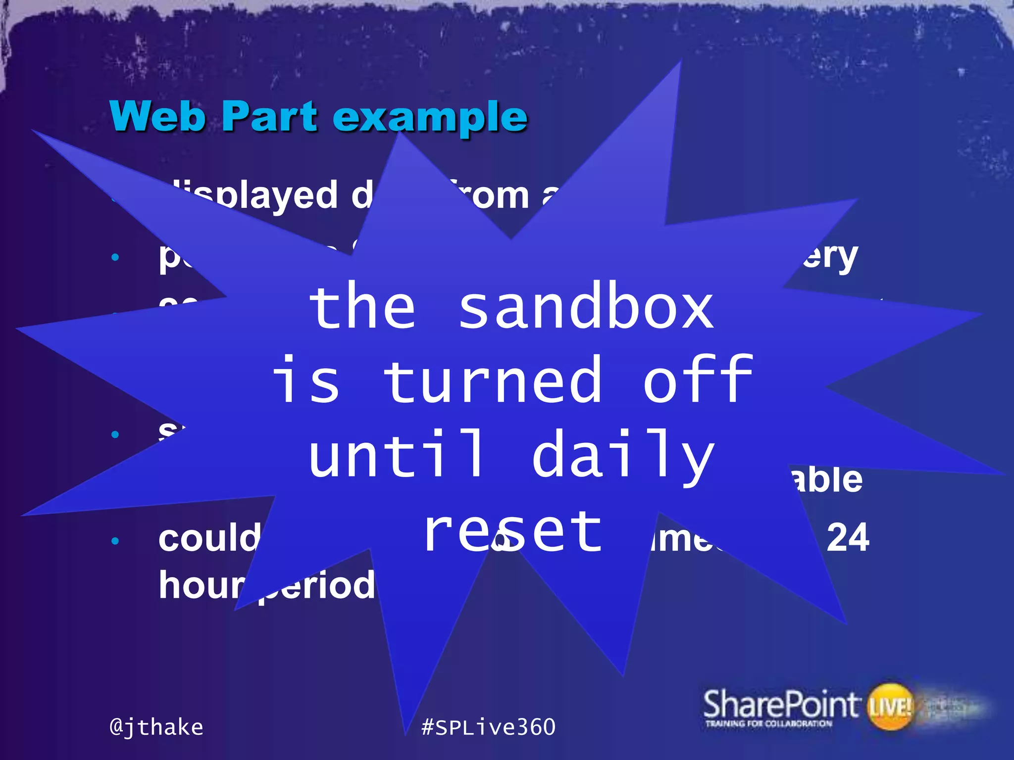 Web Part example
•   displayed data from a list
•   perform a SharePoint database query
•           the sandbox
    20 database queries = 1 resource point
•
          is turned
    displayed 20 times        off
•   site collection would have used 1
             until daily
    resource point of 300 points available
•                  reset
    could be displayed 6,000 times in a 24
    hour period


@jthake           #SPLive360
 