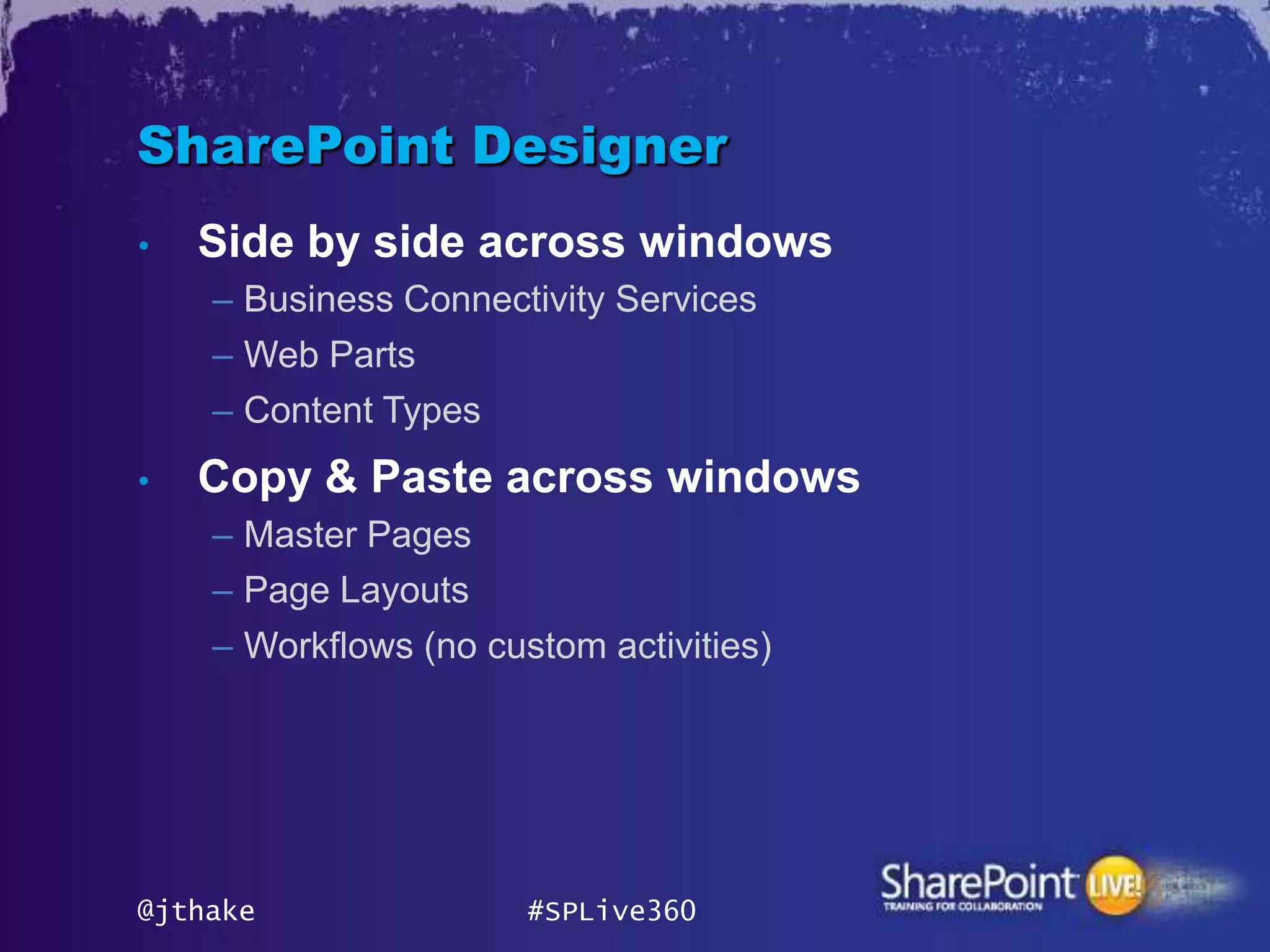 SharePoint Designer
•   Side by side across windows
    – Business Connectivity Services
    – Web Parts
    – Content Types
•   Copy & Paste across windows
    – Master Pages
    – Page Layouts
    – Workflows (no custom activities)




@jthake                #SPLive360
 