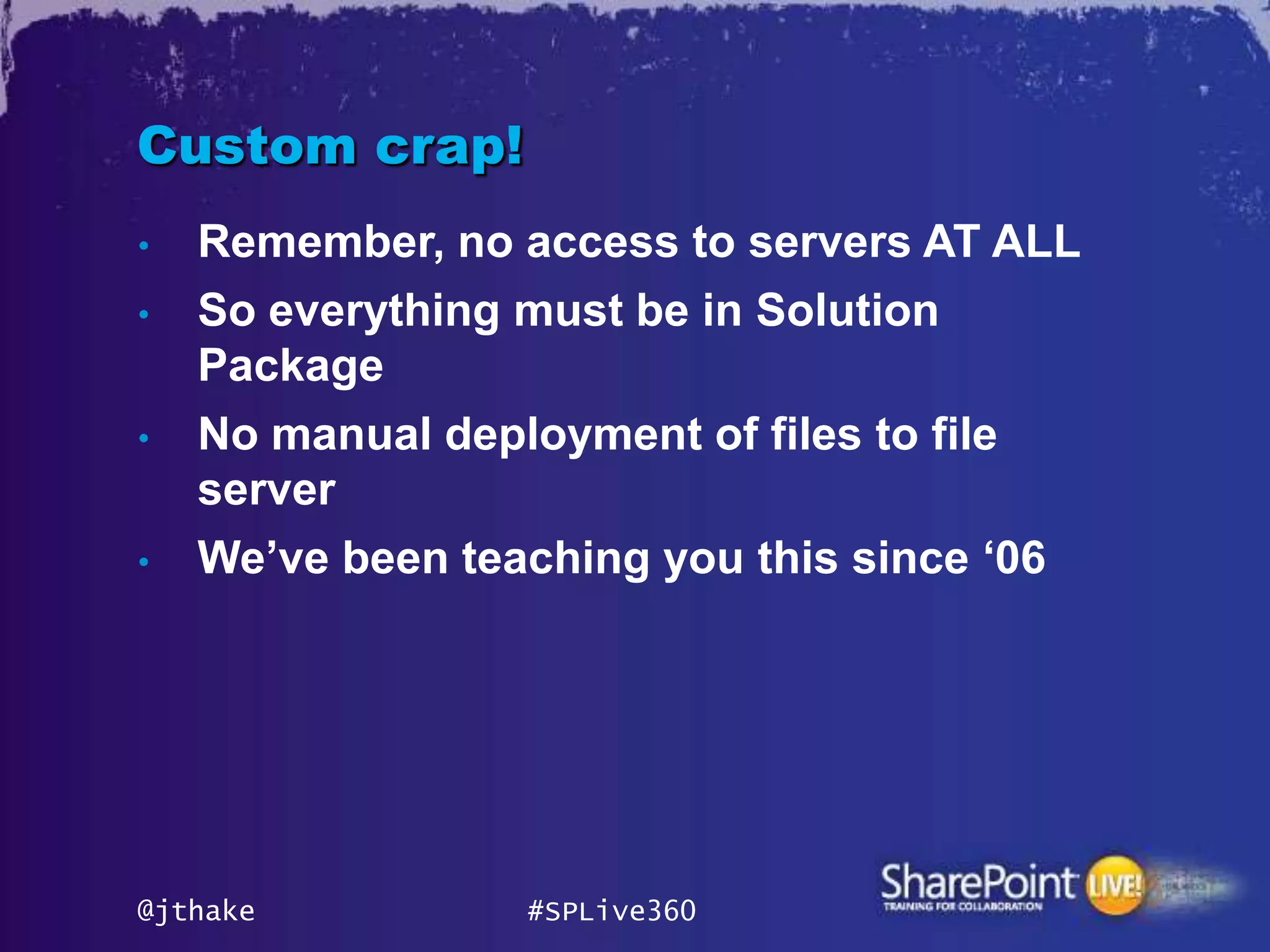 Custom crap!
•   Remember, no access to servers AT ALL
•   So everything must be in Solution
    Package
•   No manual deployment of files to file
    server
•   We‟ve been teaching you this since „06




@jthake           #SPLive360
 