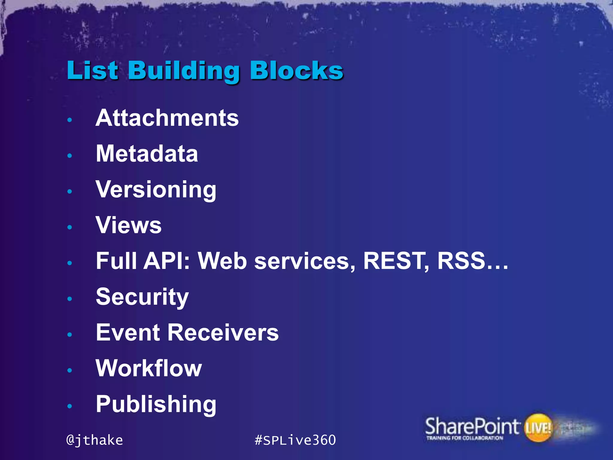 List Building Blocks
•   Attachments
•   Metadata
•   Versioning
•   Views
•   Full API: Web services, REST, RSS…
•   Security
•   Event Receivers
•   Workflow
•   Publishing
@jthake           #SPLive360
 