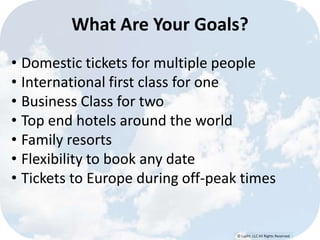 © Lypht, LLC All Rights Reserved
What Are Your Goals?
• Domestic tickets for multiple people
• International first class for one
• Business Class for two
• Top end hotels around the world
• Family resorts
• Flexibility to book any date
• Tickets to Europe during off-peak times
 