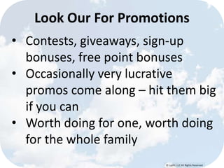 © Lypht, LLC All Rights Reserved
• Contests, giveaways, sign-up
bonuses, free point bonuses
• Occasionally very lucrative
promos come along – hit them big
if you can
• Worth doing for one, worth doing
for the whole family
Look Our For Promotions
 