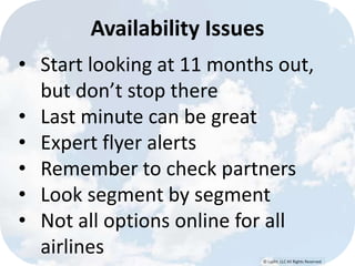 © Lypht, LLC All Rights Reserved
• Start looking at 11 months out,
but don’t stop there
• Last minute can be great
• Expert flyer alerts
• Remember to check partners
• Look segment by segment
• Not all options online for all
airlines
Availability Issues
 