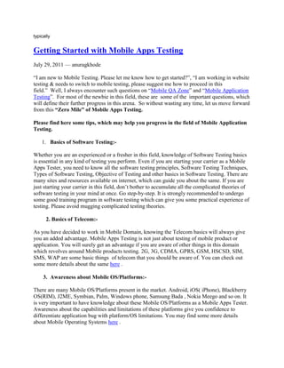 typically<br />Getting Started with Mobile Apps Testing<br />July 29, 2011 — anuragkhode <br />“I am new to Mobile Testing. Please let me know how to get started?”, “I am working in website testing & needs to switch to mobile testing, please suggest me how to proceed in this field.”  Well, I always encounter such questions on “Mobile QA Zone” and “Mobile Application Testing”.  For most of the newbie in this field, these are  some of the  important questions, which will define their further progress in this arena.  So without wasting any time, let us move forward from this “Zero Mile” of Mobile Apps Testing. <br />Please find here some tips, which may help you progress in the field of Mobile Application Testing.<br />Basics of Software Testing:- <br />Whether you are an experienced or a fresher in this field, knowledge of Software Testing basics is essential in any kind of testing you perform. Even if you are starting your carrier as a Mobile Apps Tester, you need to know all the software testing principles, Software Testing Techniques, Types of Software Testing, Objective of Testing and other basics in Software Testing. There are many sites and resources available on internet, which can guide you about the same. If you are just starting your carrier in this field, don’t bother to accumulate all the complicated theories of software testing in your mind at once. Go step-by-step. It is strongly recommended to undergo some good training program in software testing which can give you some practical experience of testing. Please avoid mugging complicated testing theories.<br />         2. Basics of Telecom:- <br />As you have decided to work in Mobile Domain, knowing the Telecom basics will always give you an added advantage. Mobile Apps Testing is not just about testing of mobile product or application. You will surely get an advantage if you are aware of other things in this domain which revolves around Mobile products testing. 2G, 3G, CDMA, GPRS, GSM, HSCSD, SIM, SMS, WAP are some basic things  of telecom that you should be aware of. You can check out some more details about the same here .<br />       3.  Awareness about Mobile OS/Platforms:- <br />There are many Mobile OS/Platforms present in the market. Android, iOS( iPhone), Blackberry OS(RIM), J2ME, Symbian, Palm, Windows phone, Samsung Bada , Nokia Meego and so on. It is very important to have knowledge about these Mobile OS/Platforms as a Mobile Apps Tester. Awareness about the capabilities and limitations of these platforms give you confidence to differentiate application bug with platform/OS limitations. You may find some more details about Mobile Operating Systems here .<br />      4.   Get familiar with your own  Mobile Phone:-<br />I am sure many of you must not even be completely aware of which Mobile Handset model you are using, what is the OS in it and what is the software version your phone is having. If you are a beginner, just start exploring your own cell phone. Just open up and try using internet on your Smartphone. Use Wi-Fi, GPRS. Check out how you can format or perform Factory reset on your device (Be careful).Check what is the IMEI number of your phone. Try to upgrade OS version of your Android device. Experiment with different settings and user permissions on your phone.  In short, be familiar with all the features and functions of your mobile handset and it will surely help you to dig out more scenarios while testing any mobile app or any mobile Handset you are given to test .<br />       5.  Get aware of Testing in Mobile Domain:- <br />When we talk about testing in Mobile domain, it is not only confined to Mobile Apps, but also includes mobile handset and mobile website testing.<br />Downloadable Mobile Application Testing: – Some applications come pre-installed  in mobile handset while some mobile applications are downloadable from different mobile application stores(Apple App store, Android Market, Getjar, Nokia Ovi Store, Blackberry  App world etc.). Apart from conventional Functional and UI testing, you may need to test your application against the submission criteria and guidelines provided by these Application stores. As said earlier, tester’s role here should not be only functional testing of mobile app, but also to make sure your application adheres to the guidelines provided by these mobile app stores.<br />Mobile Handset Testing:-Similar to Organizations that develop third party downloadable mobile applications, there are many companies that develop complete mobile handset. A mobile QA here may need to test native applications or features that are available in the phone. SMS, MMS, Voice Call, MMS, Phonebook, Calculator, Bluetooth and other mobile features. It also includes Multimedia (Camera, Video, Media player, ringtones) and Mobile Protocol stack testing.<br />Mobile Website Testing (WAP Sites):-Unlike downloadable mobile applications, mobile websites can be accessed via browser. No download involved. Testing of Mobile WAP sites has its own challenges. Proper navigation, good user interfaces (design), security, performance and mobile browser compatibility are important areas. <br />  6.  Get Aware of Types of Mobile Apps Testing:-<br />Similar to general Software Testing, Mobile Software Testing also includes:-<br />User Interface Testing (Color scheme, Menu styles, Consistency of UI over various Devices)<br />Functional Testing (Testing core functionality of Mobile App as per specification)<br />Performance & Stress Testing [Behavior of Mobile Application in Low resources(Memory/Space), Behavior of mobile website when many mobile user simultaneously access mobile website)]<br />Usability Testing (Testing of usability aspects of Mobile Apps)<br />Apart from above mentioned testing types, some key testing types may include the following.<br />Testing for Compatibility:-Testing the compatibility of your application with native device features (i.e. To make sure your application is not hampering native device functionality)<br />Certification Compliance Testing:-For downloadable mobile applications, there are various Third party Mobile Quality Certification program for various platforms. True Brew Testing(for BREW Apps), Java Verified program (for J2ME apps), Symbian Signed Test Criteria (for Symbian Apps) are some examples. Apart from regular functional testing, you may need to test your application against the test cases/Testing criteria provided by these certification processes. However, it depends on your client, whether they want to certify their application or not.<br />Submission Guidelines Compliance Testing: – The application needs to adhere to the specified submission guidelines  to publish it in any mobile application store. Failure to meet these guidelines may result in rejection of your app on mobile application stores. For example failure to comply with application Submission guidelines for Apple App Store may result in rejection of your app in Apple app store.<br />Interruption Testing (Voice Calls, SMS, Charger, Low memory Notification) while application is running.<br />Monkey Testing: – Continual key pad entries via tools to test application stability with various key press events.<br />Low Network/No Network case Testing: – Application behavior when there is no network coverage or Low network strength.<br />    7 . Go through the Sample Test Cases for Mobile Application:-<br />For newbie in Mobile Testing, it is always advisable to go through some sample test cases for Mobile Apps. Going through the test cases for any mobile application, gives a complete insight of the kind of testing conducted for Mobile Application. You may ask your seniors to provide you some Test Suites for any mobile project your organization completed earlier. However, you can still go through some general Test Cases for Mobile application here.<br />     8.  Explore the Capabilities of Simulator:-<br />Simulators always play big role when there are no mobile devices available for testing. Though Device testing is always preferred as it represents more likely end user scenarios, the importance of simulators cannot be ignored. In order to have effective testing over Simulator, It is recommended to explore all the capabilities of Simulator.<br />    9 . Take Help from Remote Device Access Service-<br />Due to a large number of devices available in the market, it is not feasible to buy a new device every time. At the same time Simulators are not completely reliable enough to launch a mobile app based on testing conducted only on simulators. RDA (Remote device services) can be a good solution to deal with these challenges. The remote device access services enable access to a live device over the Internet. As a Mobile Apps Tester, you should be aware of such services and should suggest your managers about the capabilities of such Services.<br />Some Available RDA Services are:<br />Device Anywhere (Paid)<br />Perfecto Mobile (Paid)<br />Nokia RDA (Free, For Symbian Phones)<br />Advantages of RDA:<br />You don’t need to purchase actual device.<br />User can select different Carriers  e.g.  Verizon, T-Mobile, AT & T.<br />RDAs are more reliable than simulators as they are real devices.<br />Some RDA Service like Device Anywhere also has automation capabilities.<br />Disadvantages of RDA:<br />Since you access devices remotely it takes time for any action or key event.<br />Sometimes the needed device is not available due to prior reservations.<br />Higher Service Cost<br />     10 .  Explore Tools and Utilities:-<br />There are many software tools and utilities available in the market which may help you in testing of your Mobile Application effectively. Some of these tools are available in SDKs itself. However you may still dig out the internet for such tools on various platforms.<br />Tools to check Battery Consumption while your app is running. E.g. Nokia Energy Profiler.<br />Tools/Software to capture screenshot: – There are many tools available for various mobile platforms to capture screenshot from device itself. E.g Screenshot tool for Symbian S60 Devices.<br />Tools to Generate dummy files to test behavior of mobile app at Low EFS. e.g. Maxfilecnt utility from QUALCOMM for BREW mobile apps,Fill Device Memory Lite for Android apps.<br />Tools to Generate Random key events. e.g. Monkey tool(Android), BREW Grinder(BREW), Hopper Test Tool (Windows Mobile)<br />Tools to Capture Logs. E.g. Apphance for Android.<br />       11.  Explore Automation Tools for Mobile:-<br />Along with Manual Mobile Testing, be ready to explore your potential in Mobile Automation Testing as well. Mobile Testing is a new field and many automation tools are coming in to market gradually. If you get any opportunity to work on any mobile automation tool, it is well and good. But if you don’t get such opportunity, it is better to explore on your own. Don’t wait for the time when you will get an opportunity to work on Mobile Automation Tool. Believe me, sooner or later you will definitely face a question from your Interviewer- “Have you worked on any Mobile automation tool ? ”<br />Here are some automation tools available for Mobile Apps Testing:-<br />TestComplete<br /> M-Eux<br />TestQuest Countdown<br />Test Quest Pro<br />Robotium<br />VNC<br />Sikuli<br />Deviceanywhere<br />FoneMonkey (iPhone)<br />Eggplant (iPhone)<br />TestiPhone( For iPhone Mobile Web)<br />IBM® Rational® Performance Tester (RPT)<br />3P Mobile<br />Expertest<br />MITE (A Mobile content testing and validation tool for Mobile Web app)<br />    12 . Explore Communities, Forums, Blogs :-<br />Even if you work for 24 hours a day in exploring various aspects in this arena, I guarantee even 24x 7×365 will not be enough. The reason is very simple. You cannot get opportunities to work in each and every area of this domain and by that time you manage to do that, you will find that there are many more things left to learn. Finally Technology is changing everyday and in Mobile Domain, even at faster pace <br />Hence the solution is to join Communities & forums to learn from each other’s knowledge and experiences. Initiate the discussions and you will find there are many QAs sharing their experiences.<br />Here are some Sites and links in mobile testing arena which may prove helpful to you.<br /> Mobile Application Testing Blog<br />Mobile QA Zone-A Mobile/Tablets Testing Community<br /> Nokia Forum<br />Mobile Test Automation Group<br />Mobile Apps Testing-Linked In Group<br /> Android Testing Group<br />Iphone Mobile Testers Group<br />Mobile Test Automation Tools Group<br />In our upcoming articles, all these topics will be elaborated and we will take a closer look on all the aspects of Mobile Apps Testing in details.Till then Stay tuned.:)<br />Hey…one more thing…I would like to connect with you all…if you wish the same then:-<br />Follow me on Twitter:-@anuraagrules, HYPERLINK quot;
http://twitter.com/quot;
  quot;
%21/mobileapptestquot;
  quot;
Mobile Application Testing on Twitterquot;
 @mobileapptest,@mobileqazone<br />Join Me on Linkedin:- Anurag Khode, Mobile Apps Testing(Mobile QA Zone)<br />Like us on Facebook:-Mobile Application Testing, Mobile QA Zone<br />Join Me on Mobile QA Zone:- Anurag Khode on Mobile QA Zone<br /> <br />Share this:<br />StumbleUpon<br />Digg<br />Reddit<br />Email<br />Facebook<br />Print<br />Posted in Mobile Application Testing. Tags: How to do Mobile Application Testing, Mobile Software Testing, Mobile Software Testing Tutorial. 3 Comments »<br />“Mobile QA Zone” collaborates with “Tea-time with Testers”‏‏<br />July 4, 2011 — anuragkhode <br />After my announcement of collaboration between UTI and MQZ for providing feedback on UTI documents, let me declare yet another candid sync up between our very own Mobile QA Zone and an International Monthly on software Testing i.e. Tea-time with Testers.<br />You all are already aware of our work as MQZ, let me tell you more about Tea-time with Testers (for those who don’t know yet) . “Tea-time with Testers” is an outcome of efforts taken by its Editor and Co-Founder Mr.Lalitkumar Bhamare accompanied by Mr.Pratikkumar Patel who happens to be another key person and Co-founder of this brilliant venture.<br />The reason I decided to go ahead with “Tea-time with Testers” is the true passion they have for software testing which is completely selfless.Their very first edition was launched in February 2011 and to my surprise, with launch of its 5th issue (June 2011 issue) Tea-time with Testers has reached up to 57 Countries in the world.  Isn’t that a mind blowing ?<br />This magazine has become talk of the Global Testing Community for its quality, content, design, liveliness and many other original ideas which are solely focused on benefit of every tester across the corner.<br />In every single issue of Tea-time with Testers, you’ll realize that it has everything that one Tester may need.<br /> Articles from Testers across the globe and thereby ensuring the integrity of testers which is very much needed.<br /> Thought provoking articles along with articles which teach us the craft of Testing.<br /> ”Blogger of the Month” and “Smart Tester of the Month” awards to encourage young and fresh Testers to let them thrive in Global Testing Community.<br />  Testing Puzzles, Tickle your QA Bone sections are really mind blowing and one can’t just go ahead without leaving a smile <br />Mr.Lalit approached me and asked join the wagon and guide their readers in separate column dedicated to “Mobile Application Testing”. When I asked, “Why Mobile Apps?”  the answer given by him made me confident about their foresight and that very moment I decided to take their offer.<br />Am happy to announce myself as an Assistant Editor of “Tea-time with Tester” where I will be writing my thoughts around “Mobile Application Testing”. I look forward to see  Tea-time with Testers and Mobile QA Zone flourishing together by our honest and sincere efforts and of course with the very much needed support from you all.<br />Feel free to SUBSCRIBE  this brilliant magazine right away. Oh YES ! Its FREE !!! <br />Share this:<br />StumbleUpon<br />Digg<br />Reddit<br />Email<br />Facebook<br />Print<br />Posted in Mobile Application Testing. Tags: Mobile Software Testing, Mobile Software Testing Community. 1 Comment »<br />Reasons Why Mobile Apps Need Testing<br />December 14, 2010 — anuragkhode <br />Guest Post By- Ed Thomas<br />For any mobile app developer hoping to produce a top quality mobile application, app testing is an essential part of the app development process. Here are several reasons for getting your application tested by a mobile app testing professional before its consumer release:<br />Check the Basic User Experience<br />After designing and developing a mobile app you will need it to be tested by a group of eager mobile users. This simply requires the application to be test run in it’s simplest form – fully using the app for it’s intended purpose. Users at this testing stage should be asked to give feedback on the complete user experience and record any glitches they discover. Screenshots can be extremely useful at this point, and if the app in question is iPhone based there is no excuse for making the most of the screen capture function.<br />Test Navigation<br />Whilst basic user testing may bring awareness to navigation problems, computer based app testing is the most accurate way of checking full app navigation. This process will check all menu functions are correctly working and that both internal and external links are accurate.<br />Test System and Negative Usage<br />By performing app tests, a developer can accurately determine how your application will function in various conditions. Testing the apps reactions to system changes such as low memory or low battery as well as putting the application up against negative challenges such as malicious attacks.<br />Check for Hidden Defects<br />If all is well with the general user experience of your app, there could still be hidden issues that could cause sporadic performance or later problems. These defects are found through both software and hardware tests and are only completely detectable through professional services.<br />Check Connectivity<br />Many iPhone apps rely on internet connectivity in some form or another after original download (even if just for updates). Monitoring how a mobile app functions in conditions of low internet connectivity or mobile signal is a very important stage in mobile app testing and will ensure that any problems formed during app development can be corrected before release.<br />Test Audio Functionality<br />Another area which needs to be tested is the apps ability to interact with various audio settings on different handsets. App details including audio and vibrate feedback (when a sound or buzz plays on a touch) also need to be thoroughly checked to eliminate any future glitches.<br />Author: Ed Thomas has a wide expertise in the field of apps development and website development. He is one of the reputed app developers UK and shares his expertize through his scholarly articles.<br />Share this:<br />StumbleUpon<br />Digg<br />Reddit<br />Email<br />Facebook<br />Print<br />Posted in Mobile Application Testing. Tags: Mobile Application Testing, mobile apps testing, Mobile Software Testing, Mobile Testing. 1 Comment »<br />Mobile Application Testing at a Glance<br />December 2, 2010 — anuragkhode <br />Bringing you Mobile Application Testing topics in this blog at a glance for you.<br />Automated testing of Windows Mobile applications<br />Testing Checklist for Mobile Applications<br />Nokia Test Criteria for J2ME Applications<br />Symbian Signed Test Criteria and Test cases<br />Complete Guide to Hoffman Box Testing in BREW<br />Test Plan for a mobile applications<br />Mobile Operating System<br />How to run J2ME applications on devices<br />Testing Mobile Applications with HP QTP<br />Mobile Application Testing With TestComplete – Overview<br />Mobile Web application testing<br />Mobile application testing challenges<br />List of companies developing mobile games and apps<br />Introduction to J2ME Emulators<br />10 Things You Need to Know About Mobile Apps<br />How to install a Windows Mobile emulator<br />How to use Windows Mobile Emulator<br />Nokia N-95 8GB<br />Mobile Application Testing or Mobile Testing,Confused????<br />5 Things to keep in mind before starting Mobile Application Testing<br />Nokia N-900<br />Samsung Corby S3650<br />Lessons for Testing Mobile Services and Applications<br />While testing data calls in J2ME mobile application<br />Automation Testing Tools for Mobile Applications<br />How to conduct Application Stability test in BREW Mobile Application<br />National Software Testing Laboratories (NSTL)<br />How to Install Symbian Application in Device ?<br />What is IMEI Number ?<br />Finding iPhone Memory Leaks: A “Leaks” Tool Tutorial<br />How to Submit your BREW Mobile Application To NSTL<br />List of Mobile Network Operators In India and World<br />Performance testing mobile web applications using IBM Rational Performance Tester<br />Seesmic for Android<br />Google Mobile Application:Google Voice<br />FoneMonkey:Free Mobile Application Testing tool for iphone apps<br />How the mobile service providers know whether the mobile is switched off or out of coverage?<br />Quick Testing Tip:Blackberry Mobile Application Testing<br />Security Testing for Mobile Applications<br />Automated testing of Blackberry applications with QTP<br />Be a Guest Blogger on www.mobileappstesting.com<br />What is Handset Bluetooth testing?<br />Symbian Signed Tests Cases v 4.0.14<br />Smart Phone OPERATING SYSTEMS<br />AUTOMATED GUI TESTING OF MOBILE JAVA APPLICATIONS<br />How to use hopper-A stress testing tool for windows mobile!<br />List of Sites for All BREW Handsets and Specs<br />Mobile Application Platform most used by mobile developers in early 2010<br />Automated testing of Android applications<br />Test your Mobile Application on Nokia RDA<br />Performance Testing: Getting Your Ecommerce and Mobile Web Ready for Peak Holiday Traffic<br />TestiPhone-A web browser based simulator for testing iPhone web apps<br />MITE (Mobile Interactive Testing Enviornment)<br />Testing iPhone Applications with eggPlant<br />Join “Mobile QA Zone” a nextGen Mobile Software Testing Comminity<br />Interview Question on Mobile Application Testing<br />Testing a Mobile Application with “Test Maker”<br />Test your mobile application for unnecessary excessive data calls<br />MOBILE QA ZONE<br />Join Mobile Software Testing Community Mobile QA Zone<br />Join Android Testing Group in Mobile QA Zone<br />Join Iphone Testing Group on Mobile QA Zone<br />Join Blackberry Testing Group on Mobile QA Zone<br />Join Future in Mobile Technology Group on Mobile QA Zone<br />Watch Videos on Mobile Application Testing on Mobile QA Zone<br />Meet and Interact with More than 300 Mobile Application Testers all over the world on Mobile QA Zone<br />Meet and interact with Anurag Khode on Mobile QA Zone <br />Share this:<br />StumbleUpon<br />Digg<br />Reddit<br />Email<br />Facebook<br />Print<br />Posted in Mobile Application Testing. Tags: Mobile Application Testing, Mobile QA Zone, Mobile Software Testing, Mobile Software Testing Community, Mobile Testing. 1 Comment »<br />Test your mobile application for unnecessary excessive data calls<br />November 16, 2010 — anuragkhode <br />Testing a Mobile Application makes you think on different aspects of a mobile application.Excessive data call can also be considered as one of the pretty good test case while testing a Mobile Application.It can be a case when your Mobile Application in doing  good in its working and functionality but still a user don’t want to use it.The reason behind it would may be your mobile application is making unnecessary request(which could have been prevented) which is annoying  your user.<br />A Mobile Developer should keep in consideration this case while developing a mobile application that his application is not making unnecessary data call where it is not required.As a Mobile Quality Analyst, along with  conventional validations and verification testing it is very important to look in to such kind of scenarios which can surely impact on overall success of that application in the market.<br />When your mobile application is making unnecessary data calls where it is not required, directly or indirectly you are making your users to pay a bit more for your application/or services.Also when you make such requests, some times you are making user to wait for that action to complete in which user is really not interested.<br />So now onwards whenever a new mobile application is coming to you for testing,apart from conventional test cases try to to think on this aspect also.<br />Share this:<br />StumbleUpon<br />Digg<br />Reddit<br />Email<br />Facebook<br />Print<br />Posted in Mobile Application Testing. Tags: Mobile Application Testing, Mobile Software Testing, Mobile Testing, Software Testing. 1 Comment »<br />Interview Question on Mobile Application Testing<br />October 25, 2010 — anuragkhode <br />Interview Questions on Mobile Application Testing!!!…well I know very well, many of you must have been in search of this thing since so long.Starting from a beginner in this domain to an expert, everyone  is very keen to know what are the different question they may come across  in there interview.Here in my post I have shared some interview questions which me or my friends have come across in there interviews for the post of Mobile Software Testers.I hope this will help you:-<br />What is the difference between Mobile Testing and Mobile Application Testing ?<br />What is your approach while Testing Mobile Applications?<br />Have you ever written a Test Plan?What are the things specific to Mobile Application would you emphasis on while writing test plan for Mobile Applications?<br />Do you know Facebook?Tell me what are the High level test cases for Facebook Web Application and for Facebook Mobile Application?<br />Can you please let me know,the devices you have worked upon?<br />Testing of Mobile Application on Emulators.Can you let me know your view?<br />Have you ever worked on any automation tool for Testing Mobile Application?<br />Please tell me about your project.What kind of Mobile Applications have you worked upon?<br />Do you have Idea about Mobile Operating Systems?<br />Blackberry Devices have which Operating system?<br />What is current iOS (iphone OS) version?<br />You have two cases. 1st you can not disconnect your call and 2nd you can not send SMS from your devices.Tell me Severity and Priority in both the cases?<br />What are different Mobile Platforms/OS?<br />What are the different way you can install a Mobile Application?<br />Have you ever worked on Device Anywhere?Do you have experience of working on it?<br />Do you have Idea about application certification program like True Brew Testing(TBT),Symbian Signed Test Criteria,Java Verified Program?<br />See this application(Interviewer is given a Handset with a Mobile Application installed).Tell me what are the bugs in this Mobile application/Game.?<br />Have you ever worked on LBS Application ?<br />How will you test a Location Based Mobile Application?<br />How will you perform Performance Testing for a Mobile Application?<br />Well there are lot more Mobile Application Testing  Interview Questions to be added.I will incorporate rest of the questions in My Next Post.Till then Have a Nice Time  :)<br />Adding some more Quetions provided by our Reader Mr.rajendra prasad reddy<br />Some mobile handset,messaging related, GPS related questions:-<br />Can you name some performance testing tool.<br />Can you explain some file format for multimedia testing (audio and video)<br />How to write bluetooth the test case for stress, give me 20 example.<br />Explain the WAP protocol stack.<br />Explain the type of testing you have done in mobile application testing.<br />How basic phone is different from smart phone in testing perspective<br />Which android version you tested ?<br />Write few scenarios for any feature in a mobile phone other than browser.<br />Do you know about android?<br />Explain the Architecture of android<br />Load Testing on Mobile and Web application.<br />Test conditions for touch screen mobiles(landscape and portrait).<br />Explain about the mobile application project that you worked in previous company?<br />How you did performance testing for mobile application in your previous organization.<br />Can you name some performance testing tool. 12 What do you understand by Multimedia testing in mobile devices.<br />What is mobile memory leakage, have you tested that?, which tools have you used.<br />On which mobile u have tested the browser?<br />Types of devices tested during mobile application testing?<br />writing high level scenario’s for any mobile features(I selected Calling)<br />Different types of DRM<br />What is combined delivery?<br />Is it possible to transfer seperate delivery contents to memory card then to other phone?<br />can we open seperate delivery files, if we have rights and contents copied from memory card?<br />what different types of browser contents tested?25.Any idea of SDK?<br />Any idea of VPN?<br />Explain the type of testing you have done in mobile application testing.<br />How GPRS works?<br />How GPS works internally.<br />What is GPS how did you tested<br />About GPS and A-GPS.<br />Write test cases on Camera feature.<br />That are the mobile platforms you worked on?<br />What is Android and what are the extra features in Android?<br />A mobile number contains 10 digits, which kind of method you follow to test a mobile number on a telephone keypad?<br />What is Bluetooth and how you test them?<br />what is the extension of android application?<br />Explain abt tools used in Mobile Handset Testing.<br />How to test SMS, MMS and what is Class1, class2 message.<br />Test cases for Alarm , Settings , Media player , Browser , Bluetooth ?<br />On which mobile u have tested the browser?<br />What all the GSM mobile you have tested?<br />Bug Tracking Tool – JIRA<br />What are the BT profiles, give some examples.<br />What BT profiles supported in Froyo and not supported in Eclairs.<br />What is the MMS size and is it network dependent ?<br />Latest version of OMA DRM<br />when message with 500 character sent what happens<br />Write any five test cases for Messaging Subsystem?<br />What kind of mobile application i have tested?<br />What do you understand by Multimedia testing in mobile devices.<br />Share this:<br />StumbleUpon<br />Digg<br />Reddit<br />Email<br />Facebook<br />Print<br />Posted in Interview Quetions. Tags: Interview Question on Mobile Application Testing, Mobile Software Testing. 24 Comments »<br />Testing a Mobile Application with “Test Maker”<br />October 17, 2010 — anuragkhode <br />Here is another automation tool for Mobile Applications, “TestMaker” from PushToTest Inc.TestMaker is solutions for testing mobile and web application.It provides record/playback, unit testing, and data driven testing solutions.It  also provides telephony protocol handlers to rapidly build test suites.<br />According to “Push To Test” Sprint and Bell Aliant have adopted this solution for there mobile testing needs.Well this is the reason also why I am sharing this tool with you.I have not adopted this tool for yet so I  keep it up to you to have a look on this tool and to see whether it satisfies your Mobile Testing Need.<br />For more details and download of this tool visit:-<br />http://www.pushtotest.com/mobiletesting<br />Share this:<br />StumbleUpon<br />Digg<br />Reddit<br />Email<br />Facebook<br />Print<br />Posted in Mobile Application Testing, Mobile/Handset Testing. Tags: Mobile Application Testing, mobile apps testing, Mobile Automation Testing, Mobile Software Testing, Mobile Testing. 2 Comments »<br />Testing iPhone Applications with eggPlant<br />September 22, 2010 — anuragkhode <br />Sharing with you just another automation tool for iphone as “Eggplant”. As per Testplant Inc.,with the help of eggplant and simulator you can pretty good test your iphone application. As I have not explored this tool I would not prefer to comment on its working and feasibility to test iphone applications, but I just thought to share this new thing with you. You can follow the following link for more details and yes do not forget to give me  a feedback on this tool and your experience <br />Testing iPhone Applications with eggPlant<br />Try demo for Eggplant<br />Share this:<br />StumbleUpon<br />Digg<br />Reddit<br />Email<br />Facebook<br />Print<br />Posted in Iphone Application Testing, Mobile Application Testing, Mobile application Testing and Automation tools. Tags: iphone automation testing, iphone Testing, Mobile Automation Testing, Mobile Software Testing, Mobile Testing. 1 Comment »<br />Android Test Cases (Android Testing Criteria)<br />Hey Friends,<br />As shared with you all earlier,UTI(Unified Testing Initiative) have released one testing criteria for Android Application just few months back.The android test criteria will provide you a complete testing criteria/test cases  for your Android Application.I suggest you all to just go through this document and make these test cases an integral part of your Test Suite.I hope this will definitely help you to deliver a Quality Android Mobile Application.You can download Android test criteria from here<br />Share this:<br />StumbleUpon<br />Digg<br />Reddit<br />Email<br />Facebook<br />Print<br />Posted in Android Application Testing, Test Cases. 6 Comments »<br />Symbian Signed Tests Cases v 4.0.14<br />April 15, 2010 — anuragkhode <br />Symbian Signed Tests Cases v 4.0.14<br />This version of the test criteria is in effect from 5th January 2010.<br />Reference: Symbian Signed Test Criteria<br />TEST 1 — InstallationTEST STEPSBefore starting the test round, use a file manager to note the free user space available on the phone. You will need this information in test 8.1Install the application being tested.The application must install without error.2During installation note the version number presented to the user.The version number must match that specified during submission.3Verify that the application has successfully installed on the device by navigating to the area on the phone where new applications are installed.The application should present one or more icon(s) on the phone.NotesFor any submissions which do not appear obviously once installed, the submitter must include details in the submission statement of how successful installation can be verified.If the content does not appear obviously on the device once installed, and specific instructions are lacking in the submission statement, then this test will be failed.<br />TEST 2 – Application start/stop behaviourTEST STEPS1Start the application by selecting the icon or following the steps outlined in the submission statementNavigate to the Task Manager and check that the application appears there.2Close the application from the Task Manager.Exit the Task Manager, and re-launch the Task Manager.The application must no longer appear in the Task Manager.3Start the application as in Step 1.Go to the Task Manager to verify that the application is running.The application must appear in the task manager.4Close the application from within the application UI and then return to the Task Manager.The application must no longer be running and must no longer appear in the task manager.5Restart the application as in Step 1.Navigate to the Task Manager.The application must once again appear in the Task Manager.NotesAn application which must run in the background does not need to appear in the Task Manager or present a UI so long as the developer justifies this behaviour during submission.All applications must have some way of verifying that they are running on the device, though, and the developer should provide this information.<br />TEST 3 — Application credentialsTEST STEPS1With the application running, check the name of the application displayed on the phone.The application must display the same name on the phone as stated during submission.2Note the functionality of the application as it runs on the device.The basic functionality of the application must match that declared during submission.NotesStep 1 does not apply to applications which do not have a UIVoIP applications must present a UI in order to pass this test.<br />TEST 4 — No disruption to voice callsTEST STEPS1With the application installed and running use a second phone to call the test device.The incoming call must be indicated to the user on the test device.2Answer the call on the test device.You must be able to conduct a conversation with the other party without interference from the application being tested.3End the call in the normal way on the test device.The voice call must be ended.4From the test device, make a call to a second phone. Answer the call from the other device.The call must be indicated on both devices, and you must be able to conduct a conversation with the other party without interference from the application being tested.5End the voice call from the second device.The call must be ended on both devices.6Place a test call to the emergency 112 number from the device.*Please check in your territory for the approved way to make test calls to the emergency services.NotesIf the application being tested has the MultimediaDD capability, and has audio functionality, then that functionality must be in use whilst this test is performed. Particularly, it should be checked that the audio from the application is faded down to allow the user to hear the telephone call.VoIP applications will need this test running using both the handset held to the user’s ear and using a headset. The test should be run with a VoIP call in progress, and the incoming GSM call should be announced with call waiting tones.<br />TEST 5 — No disruption to text messagesTEST STEPS1With the application installed and running, send a text message to the test device.The incoming text message must be notified to the user as per their alert settings.2Read the text message on the test device and choose to reply. Send the reply.The reply must be received at the second device.3From the standby screen on the test device, navigate to the “new text message” option and create a new message. Send the message to the second device.The message must be received at the second device.<br />TEST 6 — Auto-start behaviourTEST STEPS1With the application running, find the settings for the application — either within the application itself or from the settings option on the device.There must be an option which allows the user to enable/disable auto-start functionality.2Ensure that the setting for auto-start behaviour is disabled, and restart the device.The application must not start on device boot.3Now change the setting so that auto-start behaviour is enabled for the application and restart the phone.The application must start when the phone boots.NotesIf the application does not have auto-start functionality, then this test does not need to be run.<br />TEST 7- No disruption to key device applicationsTEST STEPS1Ensure that the contacts, messaging and calendar applications are populated with data and start the application as in Test 2.After the application has been installed and used, the data entered into those applications must not be altered in any way without the user being aware.2With the application running, navigate to the messages application and create a new message.Save that message to the drafts folder and then open and edit it.Finally, delete the message from the drafts folder and delete a message from the inbox.All of the above actions should be possible without interference from the installed application.3Navigate to the contacts application.Create a contact, then edit that contact and then delete it.The application should not interfere with any of the actions above without notifying the user and giving them option to avoid the change.4Navigate to the calendar application.Create an appointment in the calendar. Edit the appointment and then delete it.The application should not interfere with any of the actions above without notifying the user and giving them option to avoid the change.5Use the web browser on the device to go to a web page which is known to work on the network being used.It must be possible to create a data connection and to access the web page selected.NotesIf the application, as part of stated functionality, makes changes to user data then an exception can be claimed here. The functionality must be described in the documentation with the application and all data other than that mentioned in the user guide must remain untouched as described in the test case.The data used in this test case is also needed for Test 8, so leave the data on the device when proceeding straight into Test 8.<br />TEST 8 — Un-installTEST STEPS1Stop the application as described in Test 2 and uninstall the application using the system installer.The application must be uninstalled without error.2Following the same steps as in Test 1, navigate to where you would expect to see the application icon.The application icon must not longer be present on the device.If you used another method to verify successful installation in Test 1 then use this method to ensure that the application has been uninstalled.3Check the contacts, messages and calendar applications to ensure that that the data present in Test 7 is still present in those applications.4Using the same file manager as at the start of Test 1 check that the amount of user space available on the device is either the same as that found in step 1 or that any difference between the space available before and after fulfils the following criteria.a) Excluding user-generated and downloaded content, the application leaves no more than 100Kb of data on the phone after uninstallb) Any data left on the device after install matches the explanation given during the submission processNotesYou should start this test with the application data from Test 7 still in place on the device.<br />TEST 9 — Device adaptationTEST STEPSNote: The following test steps should be run on the list of devices corresponding to the UIDs specified in the .pkg file.The lead device list can be found at http://tiny.symbian.org/devicetable1Install the application onto the deviceThe application should install on the device or present an error message to explain that it cannot install onto that device.2Launch the application.The application should run on the device or present an error message to explain that it cannot run on that device.3Briefly examine the application whilst running.UI elements should be functional and text should be readable in the main screen of the application.4If the device on which the application is currently being tested supports portrait and landscape screen modes, start the application and then switch between the screen modes.The application should continue to be functional, and usable, in both screen orientations of the device, whether or not the application rotates in response to the screen mode change.5Close the application from the application UIThe application should stop running.6Uninstall the application from the phone.The un-installation should happen without error and the application must be un-installed.NotesApplications which do not present a UI to the user in normal usage do not need to run this test.On the primary device — on which all of the other test cases have been run – only step 4 of this test should be performed as all of the other steps of this test case are covered elsewhere.<br />Additional Tests for VoIP applications<br />Note that Test 3 and Test 4 both contain additional notes which apply to the testing of VoIP applications. Please read and apply these notes when running those tests on VoIP applications.<br />Test 10 — Additional emergency call testing for VoIP appsTEST STEPSNote: These test steps should be performed twice — once with a SIM card in the device and once without.1With the VoIP application running in the background, but with no VoIP call in progress, initiate an emergency call in the usual way.The emergency call must be placed over the GSM/CDMA network successfully.2With the VoIP application running in the background with a VoIP call in progress, initiate an emergency call in the usual way.The emergency call must be placed over the GSM/CDMA network successfully and the VoIP call should be terminated or placed on hold.3With the VoIP application in the background, and an emergency call active make a VoIP call to the device.The incoming VoIP must be rejected, and the emergency call must not be interrupted.<br />Share this:<br />StumbleUpon<br />Digg<br />Reddit<br />Email<br />Facebook<br />Print<br />Posted in Symbian Application Testing, Test Cases. 6 Comments »<br />Testing Checklist for Mobile Applications<br />October 23, 2009 — anuragkhode <br />By-Anurag Khode,Copyright 2009-10<br />No.ModuleSub-ModuleTest Case DescriptionExpected Result1InstallationVerify that application can be Installed Successfully.Application should be able to install successfully. 2UninstallationVerify that application can be uninstalled successfully.User should be able to uninstall the application successfully.3Network Test CasesVerify the behavior of application when there is Network problem and user is performing operations for data call.User should get proper error message like “Network error. Please try after some time”4Verify that user is able to establish data call when Network is back in action.User should be able to establish data call when Network is back in action.5Voice Call HandlingCall AcceptVerify that user can accept Voice call at the time when application is running and can resume back in application from the same point.User should be able to accept Voice call at the time when application is running and can resume back in application from the same point.6Call RejectionVerify that user can reject the Voice call at the time when application is running and can resume back in application from the same point.User should be able to reject the Voice call at the time when application is running and can resume back in application from the same point.7Call EstablishVerify that user can establish a Voice call in case when application data call is running in background.User should be able to establish a Voice call in case when application data call is running in background.8SMS HandlingVerify that user can get SMS alert when application is running.User should be able to get SMS alert when application is running.9Verify that user can resume back from the same point after reading the SMS.User should be able to resume back from the same point after reading the SMS.10Unmapped keysVerify that unmapped keys are not working on any screen of application.Unmapped keys should not work on any screen of application.11Application LogoVerify that application logo with Application Name is present in application manager and user can select it.Application logo with Application name should be present in application manager and user can select it.12SplashVerify that when user selects application logo in application manager splash is displayed.When user selects application logo in application manager splash should be displayed.13Note that Splash do not remain for fore than 3 seconds.Splash should not remain for fore than 3 seconds.14Low MemoryVerify that application displays proper error message when device memory is low and exits gracefully from the situation.Application should display proper error message when device memory is low and exits gracefully from the situation.15Clear KeyVerify that clear key should navigate the user to previous screen.Clear key should navigate the user to previous screen.16End KeyVerify that End Key should navigate the user to native OEM screen.End Key should navigate the user to native OEM screen.17Visual FeedbackVerify that there is visual feedback when response to any action takes more than 3 seconds.There should be visual feedback given when response time for any action is more than 3 second.18Continual Keypad EntryVerify that continual key pad entry do not cause any problem.Continual key pad entry should not cause any problem in application.19Exit ApplicationVerify that user is able to exit from application with every form of exit modes like Flap,Slider,End Key or Exit option in application and from any point.User should be able to exit with every form of exit modes like Flap,Slider,End Key or Exit option in application and from any point.20Charger EffectVerify that when application is running then inserting and removing charger do not cause any problem and proper message is displayed when charger is inserted in device.When application is running then inserting and removing charger should not cause any problem and proper message should be displayed when charger is inserted in device.21Low BatteryVerify that when application is running and battery is low then proper message is displayed to the user.When application is running and battery is low then proper message is displayed to the user telling user that battery is low.22Removal of BatteryVerify that removal of battery at the time of application data call is going on do not cause interruption and data call is completed after battery is inserted back in the device.Removal of battery at the time of application data call is going on should not cause interruption and data call should be completed after battery is inserted back in the device.23Battery ConsumptionVerify that application does not consume battery excessively.The application should not consume battery excessively.24Application Start/ Restart1. Find the application icon and select it 2. “Press a button” on the device to launch the app. 3.Observe the application launch In the timeline defined Application must not take more than 25s to start.25Application Side EffectsMake sure that your application is not causing other applications of device to hamper.Installed application should not cause other applications of device to hamper.26External incoming communication – infraredApplication should gracefully handle the condition when incoming communication is made via Infra Red [Send a file using Infrared (if applicable) to the device application presents the user]When the incoming communication enters the device the application must at least respect one of the following: a) Go into pause state, after the user exits the communication, the application presents the user with a continue option or is continued automatically from the point it was suspended at b) Give a visual or audible notification The application must not crash or hung.<br />Share this:<br />StumbleUpon<br />Digg<br />Reddit<br />Email<br />Facebook<br />Print<br />Posted in J2ME Application Testing, Mobile Application Testing, Test Cases. Tags: Test cases for Mobile Applications, Testing Checklist for Mobile Application. 24 Comments »<br />