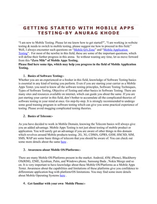 GETTING STARTED WITH MOBILE APPS
       TESTING-BY ANURAG KHODE

“I am new to Mobile Testing. Please let me know how to get started?”, “I am working in website
testing & needs to switch to mobile testing, please suggest me how to proceed in this field.”
Well, I always encounter such questions on “Mobile QA Zone” and “Mobile Application
Testing”. For most of the newbie in this field, these are some of the important questions, which
will define their further progress in this arena. So without wasting any time, let us move forward
from this “Zero Mile” of Mobile Apps Testing.
Please find here some tips, which may help you progress in the field of Mobile Application
Testing.

    1. Basics of Software Testing:-
Whether you are an experienced or a fresher in this field, knowledge of Software Testing basics
is essential in any kind of testing you perform. Even if you are starting your carrier as a Mobile
Apps Tester, you need to know all the software testing principles, Software Testing Techniques,
Types of Software Testing, Objective of Testing and other basics in Software Testing. There are
many sites and resources available on internet, which can guide you about the same. If you are
just starting your carrier in this field, don’t bother to accumulate all the complicated theories of
software testing in your mind at once. Go step-by-step. It is strongly recommended to undergo
some good training program in software testing which can give you some practical experience of
testing. Please avoid mugging complicated testing theories.

   2. Basics of Telecom:-

As you have decided to work in Mobile Domain, knowing the Telecom basics will always give
you an added advantage. Mobile Apps Testing is not just about testing of mobile product or
application. You will surely get an advantage if you are aware of other things in this domain
which revolves around Mobile products testing. 2G, 3G, CDMA, GPRS, GSM, HSCSD, SIM,
SMS, WAP are some basic things of telecom that you should be aware of. You can check out
some more details about the same here .

   3. Awareness about Mobile OS/Platforms:-

There are many Mobile OS/Platforms present in the market. Android, iOS( iPhone), Blackberry
OS(RIM), J2ME, Symbian, Palm, and Windows phone, Samsung Bada , Nokia Meego and so
on. It is very important to have knowledge about these Mobile OS/Platforms as a Mobile Apps
Tester. Awareness about the capabilities and limitations of these platforms give you confidence to
differentiate application bug with platform/OS limitations. You may find some more details
about Mobile Operating Systems here .

   4. Get familiar with your own Mobile Phone:-
 