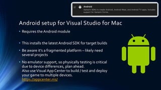 Android setup for Visual Studio for Mac
• Requires the Android module
• This installs the latest Android SDK for target builds
• Be aware it’s a fragmented platform – likely need
several projects
• No emulator support, so physically testing is critical
due to device differences, plan ahead.
Also useVisual App Center to build / test and deploy
your game to multiple devices.
https://appcenter.ms/
 
