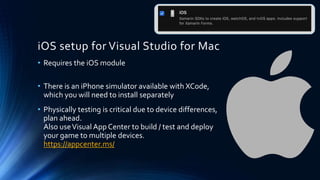 iOS setup for Visual Studio for Mac
• Requires the iOS module
• There is an iPhone simulator available with XCode,
which you will need to install separately
• Physically testing is critical due to device differences,
plan ahead.
Also useVisual App Center to build / test and deploy
your game to multiple devices.
https://appcenter.ms/
 