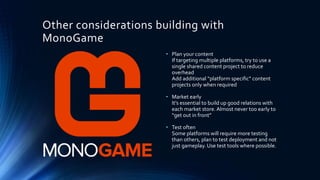 Other considerations building with
MonoGame
• Plan your content
If targeting multiple platforms, try to use a
single shared content project to reduce
overhead
Add additional “platform specific” content
projects only when required
• Market early
It’s essential to build up good relations with
each market store. Almost never too early to
“get out in front”
• Test often
Some platforms will require more testing
than others, plan to test deployment and not
just gameplay. Use test tools where possible.
 