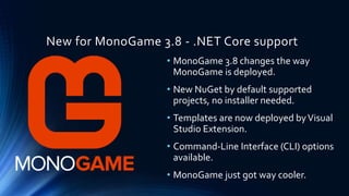 New for MonoGame 3.8 - .NET Core support
• MonoGame 3.8 changes the way
MonoGame is deployed.
• New NuGet by default supported
projects, no installer needed.
• Templates are now deployed byVisual
Studio Extension.
• Command-Line Interface (CLI) options
available.
• MonoGame just got way cooler.
 
