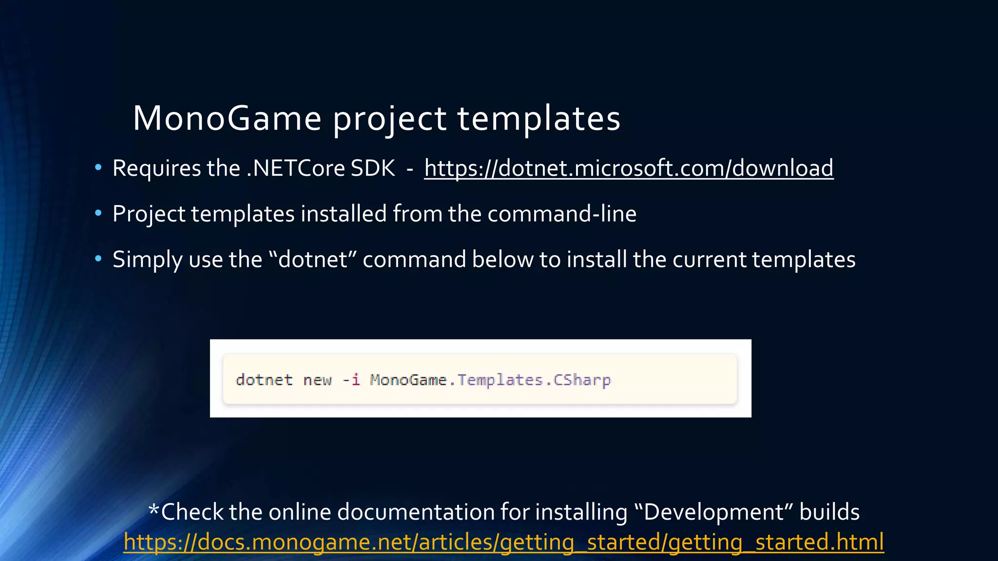 MonoGame project templates
• Requires the .NETCore SDK - https://dotnet.microsoft.com/download
• Project templates installed from the command-line
• Simply use the “dotnet” command below to install the current templates
*Check the online documentation for installing “Development” builds
https://docs.monogame.net/articles/getting_started/getting_started.html
 