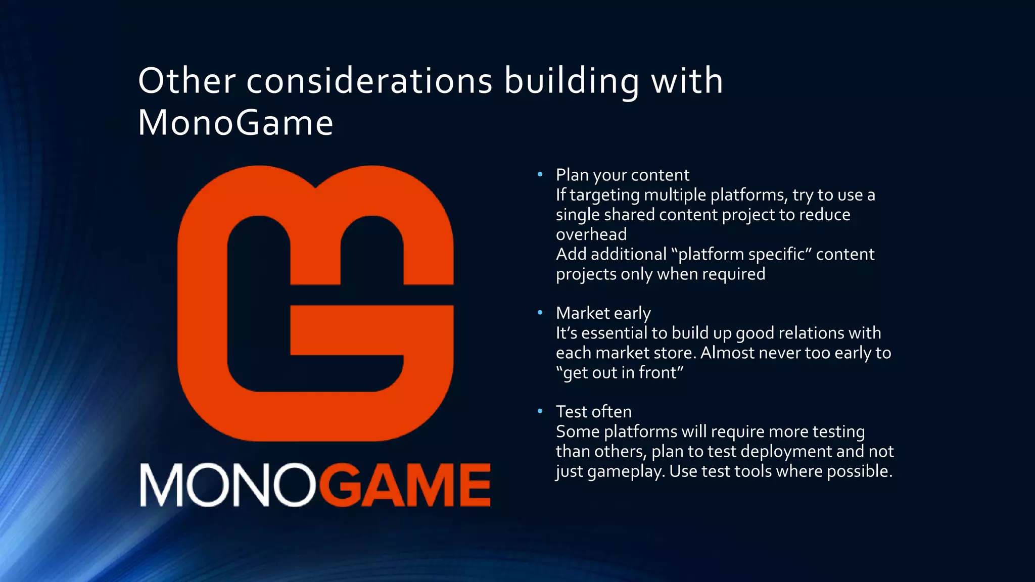 Other considerations building with
MonoGame
• Plan your content
If targeting multiple platforms, try to use a
single shared content project to reduce
overhead
Add additional “platform specific” content
projects only when required
• Market early
It’s essential to build up good relations with
each market store. Almost never too early to
“get out in front”
• Test often
Some platforms will require more testing
than others, plan to test deployment and not
just gameplay. Use test tools where possible.
 