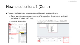 @_ParthAcharya

How to set criteria? (Cont.)
• There can be cases where you will need to set criteria
• If you want the employees from just ‘Accounting’ department and with
Birthdate October 15th 1988.
1. Go to the design view

2. In the criteria for Birthdate field, type #10/15/1988#
and run the query

 