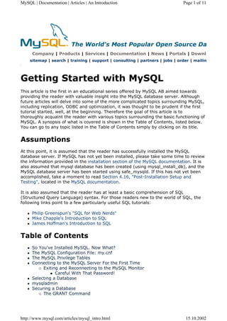 MySQL | Documentation | Articles | An Introduction Page 1 of 11
Company | Products | Services | Documentation | News | Portals | Downlo
sitemap | search | training | support | consulting | partners | jobs | order | mailin
Getting Started with MySQL
This article is the first in an educational series offered by MySQL AB aimed towards
providing the reader with valuable insight into the MySQL database server. Although
future articles will delve into some of the more complicated topics surrounding MySQL,
including replication, ODBC and optimization, it was thought to be prudent if the first
tutorial started, well, at the beginning. Therefore the goal of this article is to
thoroughly acquaint the reader with various topics surrounding the basic functioning of
MySQL. A synopsis of what is covered is shown in the Table of Contents, listed below.
You can go to any topic listed in the Table of Contents simply by clicking on its title.
Assumptions
At this point, it is assumed that the reader has successfully installed the MySQL
database server. If MySQL has not yet been installed, please take some time to review
the information provided in the installation section of the MySQL documentation. It is
also assumed that mysql database has been created (using mysql_install_db), and the
MySQL database server has been started using safe_mysqld. If this has not yet been
accomplished, take a moment to read Section 4.16, "Post-Installation Setup and
Testing", located in the MySQL documentation.
It is also assumed that the reader has at least a basic comprehension of SQL
(Structured Query Language) syntax. For those readers new to the world of SQL, the
following links point to a few particularly useful SQL tutorials:
z Philip Greenspun's "SQL for Web Nerds"
z Mike Chapple's Introduction to SQL
z James Hoffman's Introduction to SQL
Table of Contents
z So You've Installed MySQL. Now What?
z The MySQL Configuration File: my.cnf
z The MySQL Privilege Tables
z Connecting to the MySQL Server For the First Time
{ Exiting and Reconnecting to the MySQL Monitor
„ Careful With That Password!

z Selecting a Database

z mysqladmin

z Securing a Database

{ The GRANT Command
http://www.mysql.com/articles/mysql_intro.html 15.10.2002
 