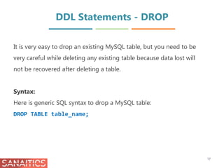 DDL Statements - DROP
It is very easy to drop an existing MySQL table, but you need to be
very careful while deleting any existing table because data lost will
not be recovered after deleting a table.
Syntax:
Here is generic SQL syntax to drop a MySQL table:
DROP TABLE table_name;
17
 