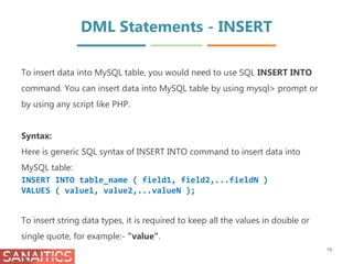 DML Statements - INSERT
To insert data into MySQL table, you would need to use SQL INSERT INTO
command. You can insert data into MySQL table by using mysql> prompt or
by using any script like PHP.
Syntax:
Here is generic SQL syntax of INSERT INTO command to insert data into
MySQL table:
INSERT INTO table_name ( field1, field2,...fieldN )
VALUES ( value1, value2,...valueN );
To insert string data types, it is required to keep all the values in double or
single quote, for example:- "value".
19
 