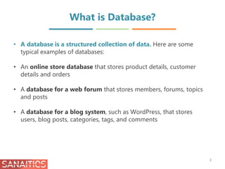 What is Database?
• A database is a structured collection of data. Here are some
typical examples of databases:
• An online store database that stores product details, customer
details and orders
• A database for a web forum that stores members, forums, topics
and posts
• A database for a blog system, such as WordPress, that stores
users, blog posts, categories, tags, and comments
2
 