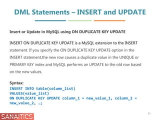 DML Statements – INSERT and UPDATE
Insert or Update in MySQL using ON DUPLICATE KEY UPDATE
INSERT ON DUPLICATE KEY UPDATE is a MySQL extension to the INSERT
statement. If you specify the ON DUPLICATE KEY UPDATE option in the
INSERT statement,the new row causes a duplicate value in the UNIQUE or
PRIMARY KEY index and MySQL performs an UPDATE to the old row based
on the new values.
Syntax:
INSERT INTO table(column_list)
VALUES(value_list)
ON DUPLICATE KEY UPDATE column_1 = new_value_1, column_2 =
new_value_2, …;
21
 