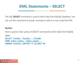 DML Statements – SELECT
The SQL SELECT command is used to fetch data from MySQL database. You
can use this command at mysql> prompt as well as in any script like PHP.
Syntax:
Here is generic SQL syntax of SELECT command to fetch data from MySQL
table:
SELECT field1, field2,...fieldN
FROM table_name1, table_name2...
[WHERE Clause] [OFFSET M ][LIMIT N]
25
 