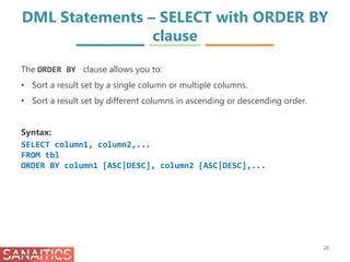 DML Statements – SELECT with ORDER BY
clause
29
The ORDER BY clause allows you to:
• Sort a result set by a single column or multiple columns.
• Sort a result set by different columns in ascending or descending order.
Syntax:
SELECT column1, column2,...
FROM tbl
ORDER BY column1 [ASC|DESC], column2 [ASC|DESC],...
 