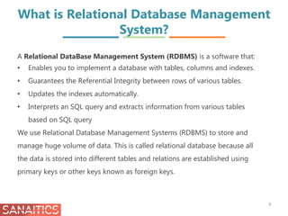 What is Relational Database Management
System?
A Relational DataBase Management System (RDBMS) is a software that:
• Enables you to implement a database with tables, columns and indexes.
• Guarantees the Referential Integrity between rows of various tables.
• Updates the indexes automatically.
• Interprets an SQL query and extracts information from various tables
based on SQL query
We use Relational Database Management Systems (RDBMS) to store and
manage huge volume of data. This is called relational database because all
the data is stored into different tables and relations are established using
primary keys or other keys known as foreign keys.
3
 