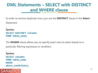 DML Statements – SELECT with DISTINCT
and WHERE clause
32
In order to remove duplicate rows, you use the DISTINCT clause in the Select
Statement
Syntax:
SELECT DISTINCT columns
FROM table_name;
The WHERE clause allows you to specify exact rows to select based on a
particular filtering expression or condition.
Syntax:
SELECT columns
FROM table_name
WHERE
where_conditions;
 