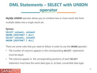 DML Statements – SELECT with UNION
operator
34
MySQL UNION operator allows you to combine two or more result sets from
multiple tables into a single result set.
Syntax:
SELECT column1, column2
UNION [DISTINCT | ALL]
SELECT column1, column2
UNION [DISTINCT | ALL]
There are some rules that you need to follow in order to use the UNION operator:
• The number of columns appears in the corresponding SELECT statements
must be equal.
• The columns appear in the corresponding positions of each SELECT
statement must have the same data type or, at least, convertible data type.
 