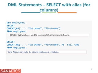 DML Statements – SELECT with alias (for
columns)
36
use employees;
SELECT
CONCAT_WS(', ', “lastName”, “firstname”)
FROM employees;
SELECT
CONCAT_WS(', ', “lastName”, “firstname”) AS `Full name`
FROM employees;
CONCAT_WS function is used to concatenate first name and last name.
Using Alias we can make the column heading more readable.
 
