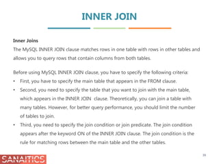 INNER JOIN
39
Inner Joins
The MySQL INNER JOIN clause matches rows in one table with rows in other tables and
allows you to query rows that contain columns from both tables.
Before using MySQL INNER JOIN clause, you have to specify the following criteria:
• First, you have to specify the main table that appears in the FROM clause.
• Second, you need to specify the table that you want to join with the main table,
which appears in the INNER JOIN clause. Theoretically, you can join a table with
many tables. However, for better query performance, you should limit the number
of tables to join.
• Third, you need to specify the join condition or join predicate. The join condition
appears after the keyword ON of the INNER JOIN clause. The join condition is the
rule for matching rows between the main table and the other tables.
 