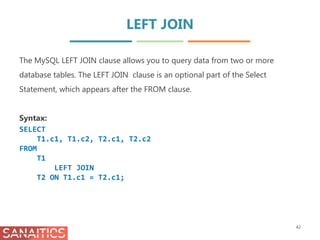 LEFT JOIN
42
The MySQL LEFT JOIN clause allows you to query data from two or more
database tables. The LEFT JOIN clause is an optional part of the Select
Statement, which appears after the FROM clause.
Syntax:
SELECT
T1.c1, T1.c2, T2.c1, T2.c2
FROM
T1
LEFT JOIN
T2 ON T1.c1 = T2.c1;
 