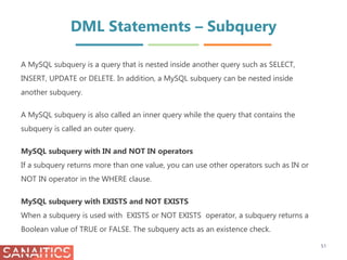 DML Statements – Subquery
51
A MySQL subquery is a query that is nested inside another query such as SELECT,
INSERT, UPDATE or DELETE. In addition, a MySQL subquery can be nested inside
another subquery.
A MySQL subquery is also called an inner query while the query that contains the
subquery is called an outer query.
MySQL subquery with IN and NOT IN operators
If a subquery returns more than one value, you can use other operators such as IN or
NOT IN operator in the WHERE clause.
MySQL subquery with EXISTS and NOT EXISTS
When a subquery is used with EXISTS or NOT EXISTS operator, a subquery returns a
Boolean value of TRUE or FALSE. The subquery acts as an existence check.
 