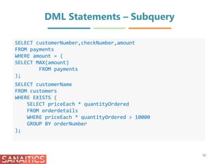 DML Statements – Subquery
52
SELECT customerNumber,checkNumber,amount
FROM payments
WHERE amount = (
SELECT MAX(amount)
FROM payments
);
SELECT customerName
FROM customers
WHERE EXISTS (
SELECT priceEach * quantityOrdered
FROM orderdetails
WHERE priceEach * quantityOrdered > 10000
GROUP BY orderNumber
);
 
