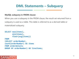 DML Statements – Subquery
53
MySQL subquery in FROM clause:
When you use a subquery in the FROM clause, the result set returned from a
subquery is used as a table. This table is referred to as a derived table or
materialized subquery.
SELECT max(items),
min(items),
floor(avg(items))
FROM
(SELECT orderNumber,
count(orderNumber) AS items
FROM orderdetails
GROUP BY orderNumber) AS lineitems;
 