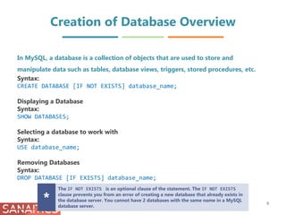 Creation of Database Overview
In MySQL, a database is a collection of objects that are used to store and
manipulate data such as tables, database views, triggers, stored procedures, etc.
Syntax:
CREATE DATABASE [IF NOT EXISTS] database_name;
Displaying a Database
Syntax:
SHOW DATABASES;
Selecting a database to work with
Syntax:
USE database_name;
Removing Databases
Syntax:
DROP DATABASE [IF EXISTS] database_name;
The IF NOT EXISTS is an optional clause of the statement. The IF NOT EXISTS
clause prevents you from an error of creating a new database that already exists in
the database server. You cannot have 2 databases with the same name in a MySQL
database server.
* 9
 