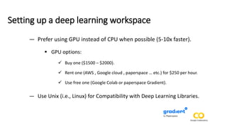 Setting up a deep learning workspace
— Prefer using GPU instead of CPU when possible (5-10x faster).
▪ GPU options:
✓ Buy one ($1500 – $2000).
✓ Rent one (AWS , Google cloud , paperspace … etc.) for $250 per hour.
✓ Use free one (Google Colab or paperspace Gradient).
— Use Unix (i.e., Linux) for Compatibility with Deep Learning Libraries.
 