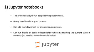 1) Jupyter notebooks
— The preferred way to run deep learning experiments.
— A way to edit code in your browser.
— Can add markdown text for annotation/comments.
— Can run blocks of code independently while maintaining the current state in
memory (no need to rerun the whole script).
 
