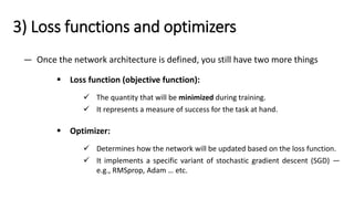 3) Loss functions and optimizers
— Once the network architecture is defined, you still have two more things
▪ Loss function (objective function):
✓ The quantity that will be minimized during training.
✓ It represents a measure of success for the task at hand.
▪ Optimizer:
✓ Determines how the network will be updated based on the loss function.
✓ It implements a specific variant of stochastic gradient descent (SGD) —
e.g., RMSprop, Adam … etc.
 